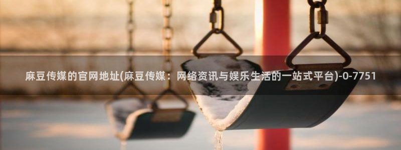麻豆视频下载合集：麻豆传媒的官网地址(麻豆传媒：网络资讯